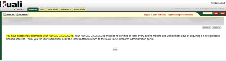 You have successfully submitted your Annual Disclosure. Your Annual Disclosure must be re-certified at least every twelve months and within thirty days of acquiring a new significant financial interest. Thank you for your submission. Click the Close button to return to the Kuali Coeus Research Administration portal.